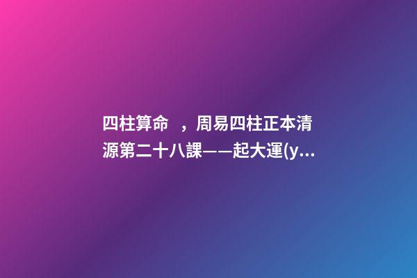 四柱算命，周易四柱正本清源第二十八課——起大運(yùn)